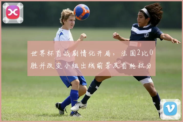 世界杯首战剧情化开局，法国2比0胜并改变小组出线前景及首轮积分排序