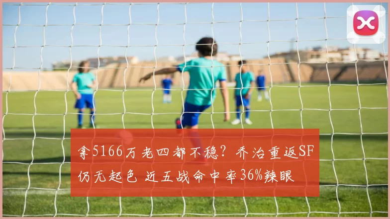 拿5166万老四都不稳？乔治重返SF仍无起色 近五战命中率36%辣眼