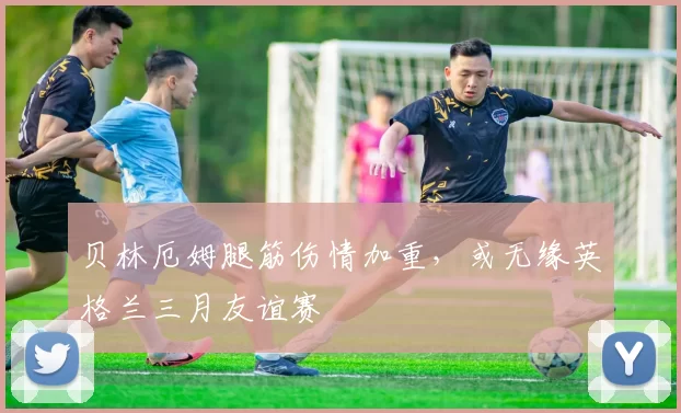 贝林厄姆腿筋伤情加重，或无缘英格兰三月友谊赛