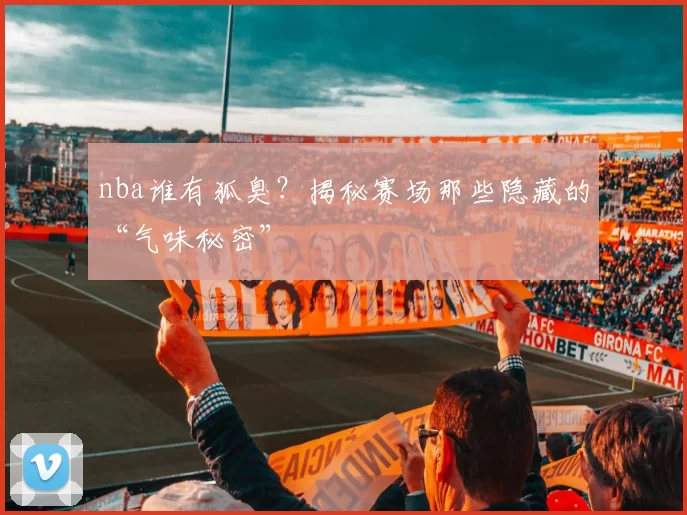 nba谁有狐臭？揭秘赛场那些隐藏的“气味秘密”