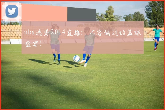 nba选秀2014直播：不容错过的篮球盛宴！