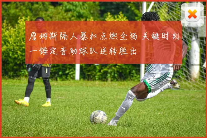 詹姆斯隔人暴扣点燃全场 关键时刻一锤定音助球队逆转胜出