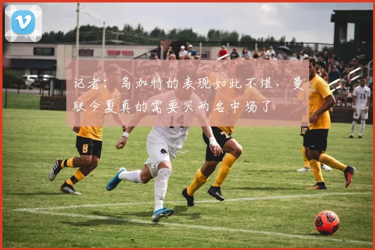 记者：乌加特的表现如此不堪，曼联今夏真的需要买两名中场了