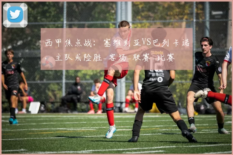 西甲焦点战：塞维利亚VS巴列卡诺，主队或险胜_客场_联赛_比赛