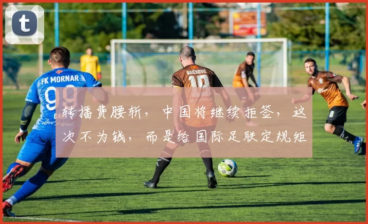 转播费腰斩，中国将继续拒签，这次不为钱，而是给国际足联定规矩