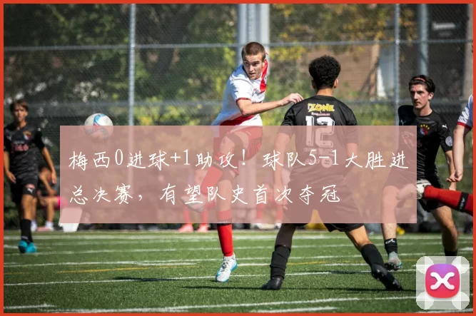 梅西0进球+1助攻！球队5-1大胜进总决赛，有望队史首次夺冠