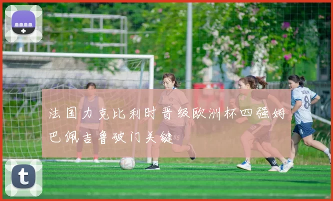 法国力克比利时晋级欧洲杯四强姆巴佩吉鲁破门关键