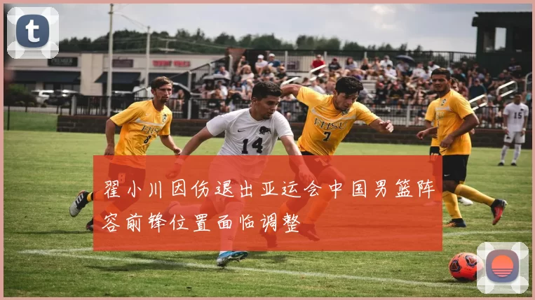 翟小川因伤退出亚运会中国男篮阵容前锋位置面临调整