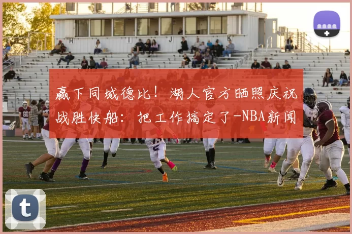 赢下同城德比！湖人官方晒照庆祝战胜快船：把工作搞定了-NBA新闻