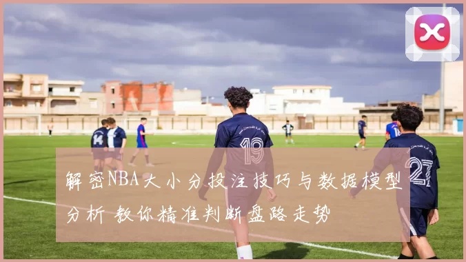 解密NBA大小分投注技巧与数据模型分析 教你精准判断盘路走势