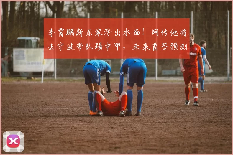 李霄鹏新东家浮出水面！网传他将去宁波带队踢中甲，未来首签预测