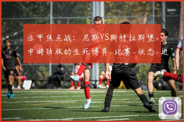 法甲焦点战：尼斯VS斯特拉斯堡，中游劲旅的生死博弈_比赛_状态_进攻