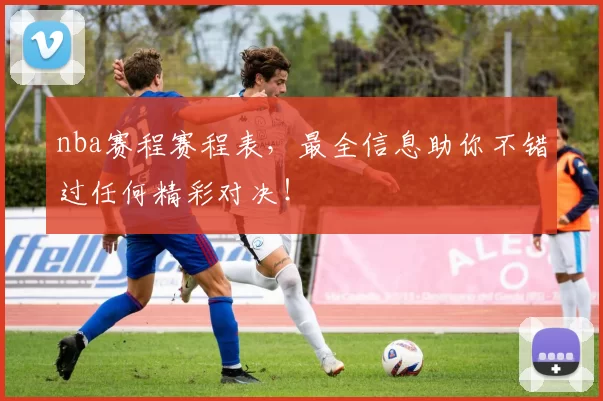 nba赛程赛程表，最全信息助你不错过任何精彩对决！