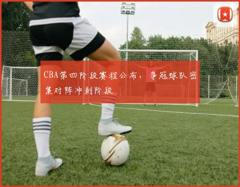 CBA第四阶段赛程公布，争冠球队密集对阵冲刺阶段