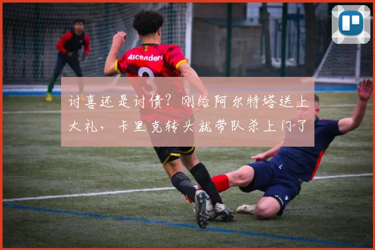 讨喜还是讨债？刚给阿尔特塔送上大礼，卡里克转头就带队杀上门了