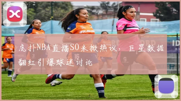 虎扑NBA直播SO米掀热议，巨星数据翻红引爆球迷讨论