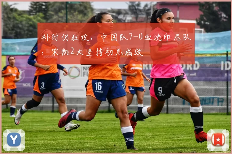 补时仍狂攻，中国队7-0血洗印尼队，宋凯2大坚持初见成效