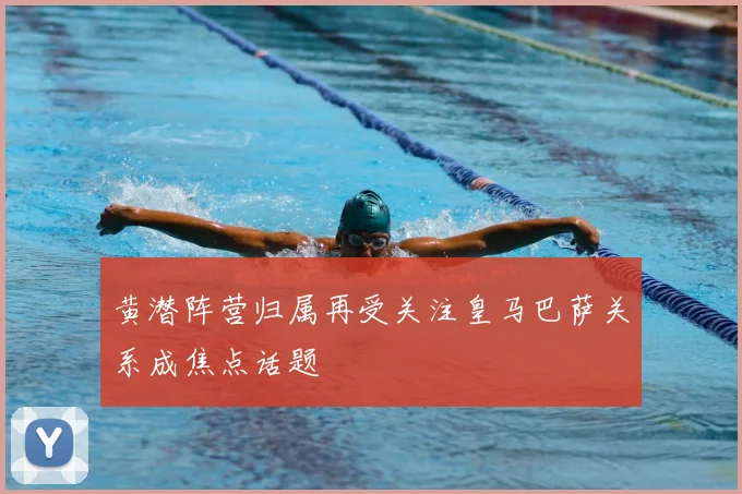 黄潜阵营归属再受关注皇马巴萨关系成焦点话题