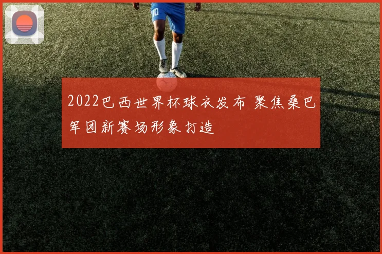 2022巴西世界杯球衣发布 聚焦桑巴军团新赛场形象打造