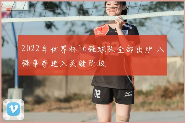 2022年世界杯16强球队全部出炉 八强争夺进入关键阶段