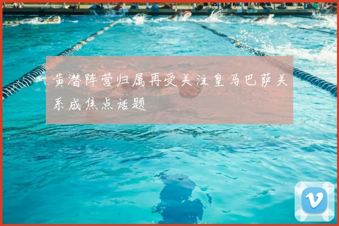 黄潜阵营归属再受关注皇马巴萨关系成焦点话题