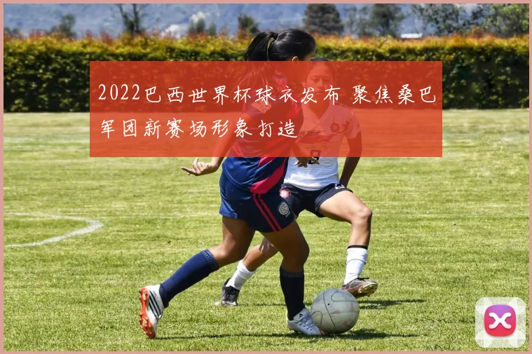 2022巴西世界杯球衣发布 聚焦桑巴军团新赛场形象打造