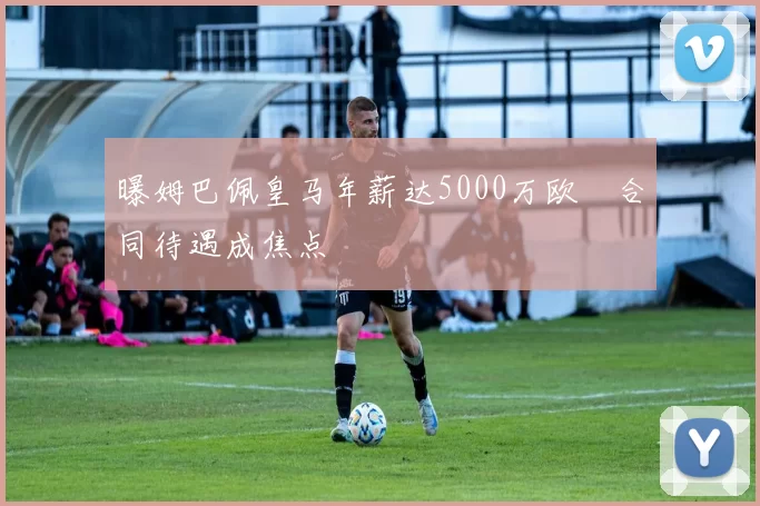 曝姆巴佩皇马年薪达5000万欧 合同待遇成焦点