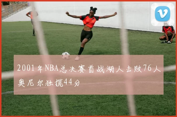 2001年NBA总决赛首战湖人击败76人奥尼尔独揽44分