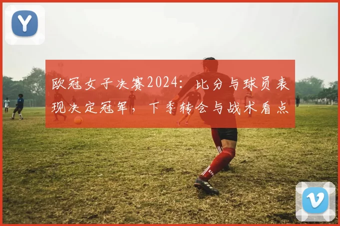 欧冠女子决赛2024：比分与球员表现决定冠军，下季转会与战术看点