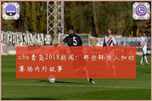 cba青岛2018新闻：那些鲜为人知的赛场内外故事