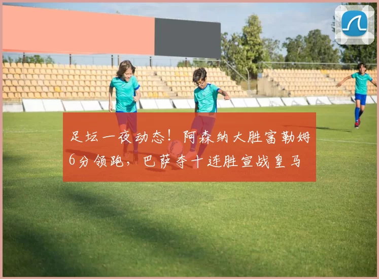 足坛一夜动态！阿森纳大胜富勒姆6分领跑，巴萨夺十连胜宣战皇马