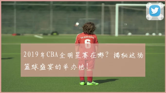 2019年CBA全明星赛在哪？揭秘这场篮球盛宴的举办地！