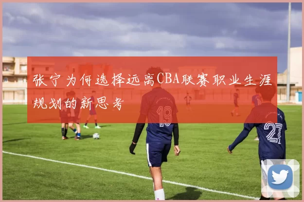 张宁为何选择远离CBA联赛职业生涯规划的新思考