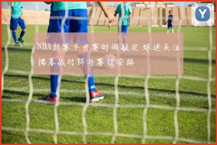 NBA新赛季开赛时间敲定 球迷关注揭幕战对阵与赛程安排
