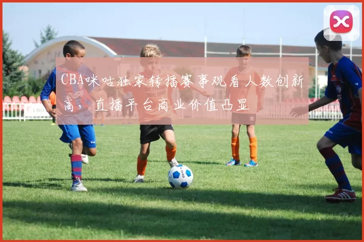 CBA咪咕独家转播赛事观看人数创新高，直播平台商业价值凸显