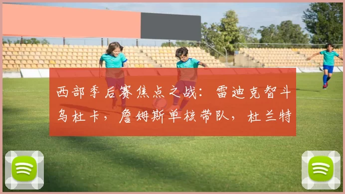 西部季后赛焦点之战：雷迪克智斗乌杜卡，詹姆斯单核带队，杜兰特出战成疑_湖人_火箭_1