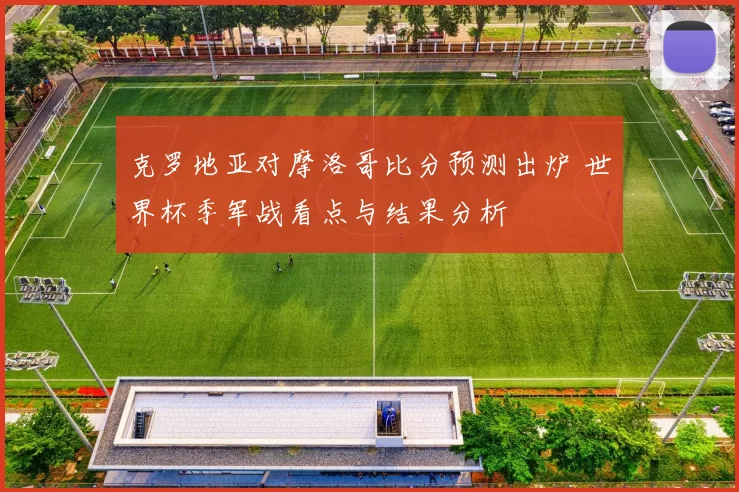 克罗地亚对摩洛哥比分预测出炉 世界杯季军战看点与结果分析