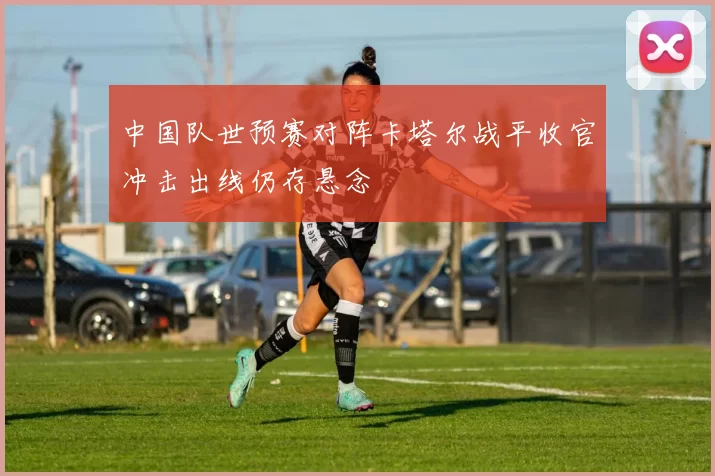 中国队世预赛对阵卡塔尔战平收官冲击出线仍存悬念