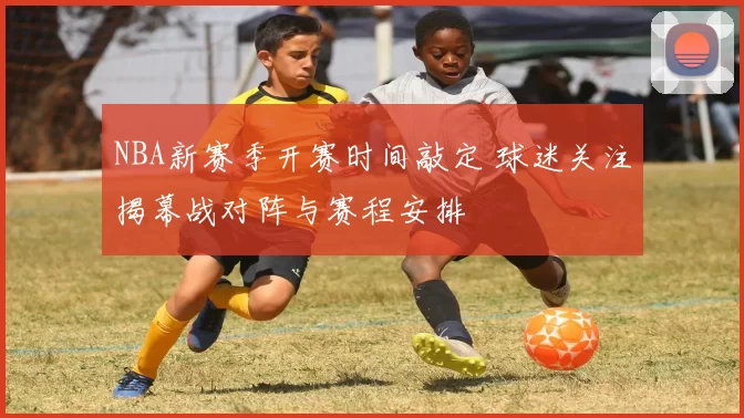 NBA新赛季开赛时间敲定 球迷关注揭幕战对阵与赛程安排