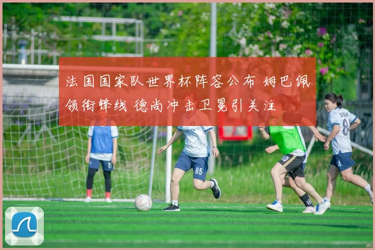 法国国家队世界杯阵容公布 姆巴佩领衔锋线 德尚冲击卫冕引关注