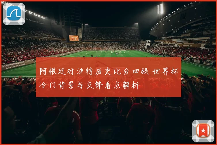 阿根廷对沙特历史比分回顾 世界杯冷门背景与交锋看点解析