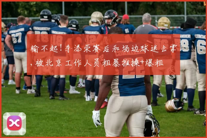 输不起!李添荣赛后和场边球迷击掌,被北京工作人员粗暴推搡+爆粗