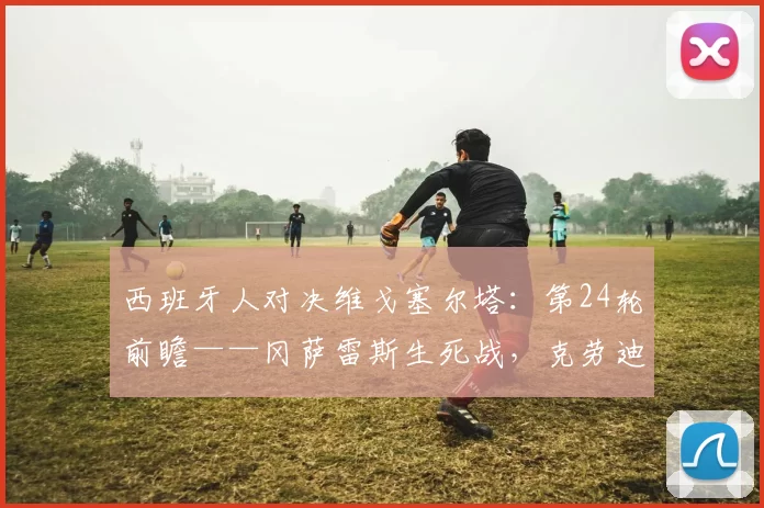 西班牙人对决维戈塞尔塔：第24轮前瞻——冈萨雷斯生死战，克劳迪奥能否抢走欧战席位？_比赛_进攻_心理