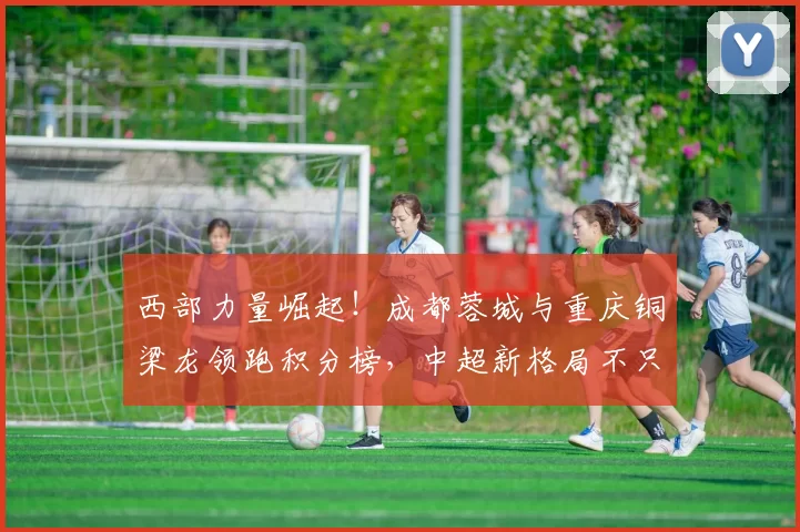 西部力量崛起！成都蓉城与重庆铜梁龙领跑积分榜，中超新格局不只因强队被罚分