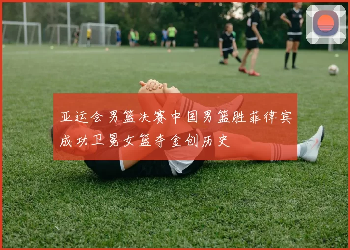 亚运会男篮决赛中国男篮胜菲律宾成功卫冕女篮夺金创历史