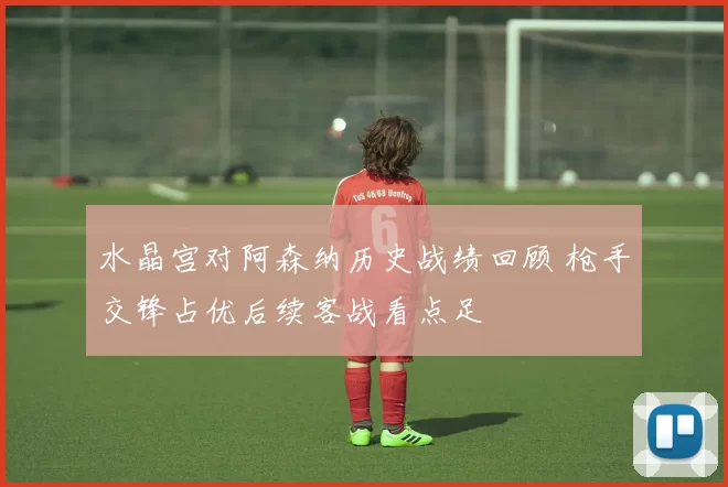 水晶宫对阿森纳历史战绩回顾 枪手交锋占优后续客战看点足