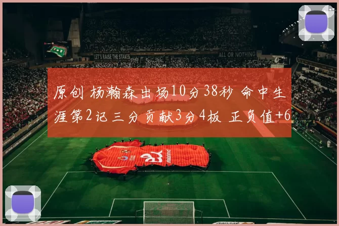 原创 杨瀚森出场10分38秒 命中生涯第2记三分贡献3分4板 正负值+6