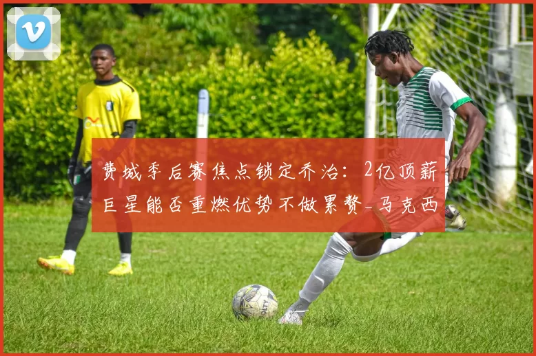 费城季后赛焦点锁定乔治：2亿顶薪巨星能否重燃优势不做累赘_马克西_比德_战术