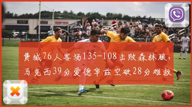 费城76人客场135-108击败森林狼，马克西39分爱德华兹空砍28分难救主_比赛_胜利_进攻