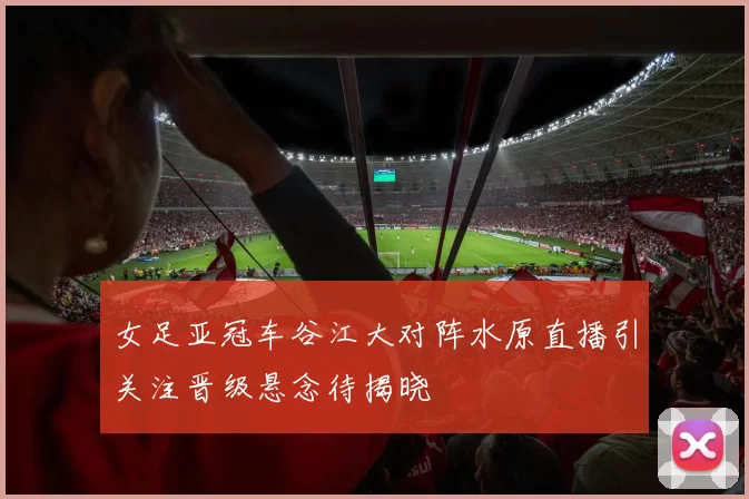 女足亚冠车谷江大对阵水原直播引关注晋级悬念待揭晓